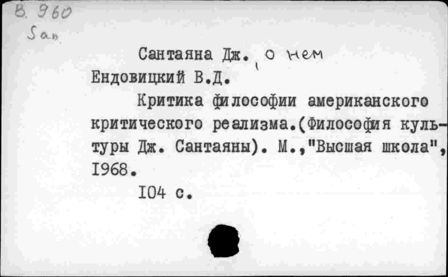 ﻿Ь. ЭЬО
>5
Сантаяна Дж. о нелл Ендовицкий В.Д.
Критика философии американского критического реализма.(Философия культуры Дж. Сантаяны). М.,"Высшая школа", 1968.
104 с.